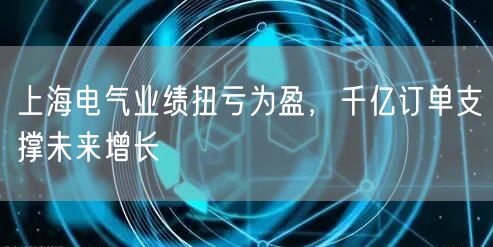 上海电气业绩扭亏为盈，千亿订单支撑未来增长
