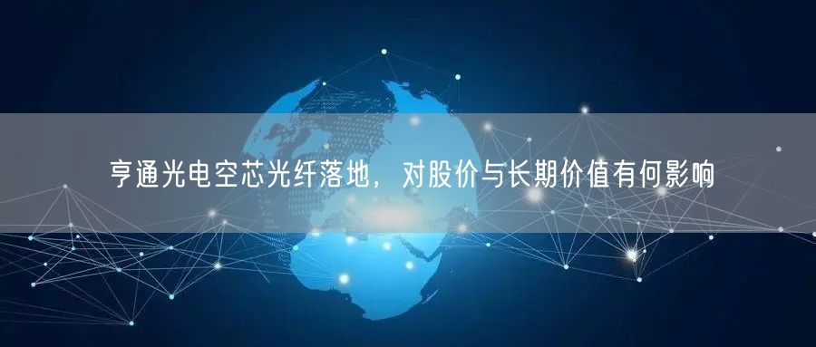 亨通光电空芯光纤落地，对股价与长期价值有何影响